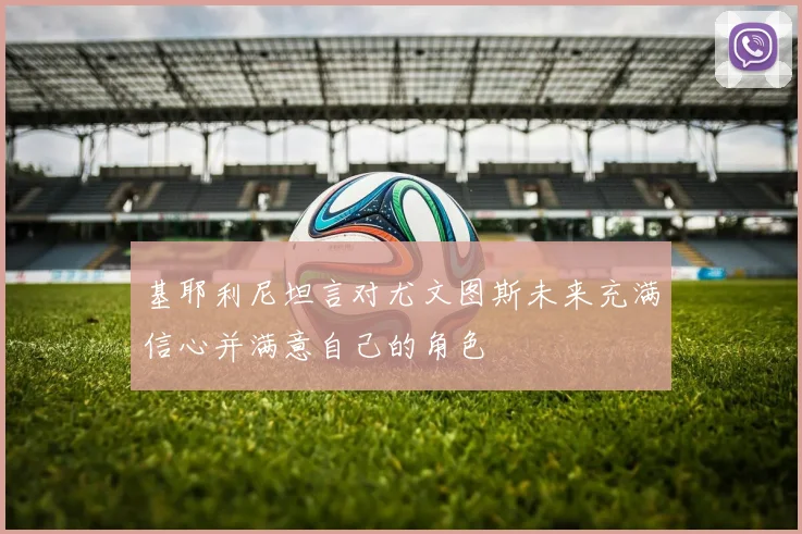 基耶利尼坦言对尤文图斯未来充满信心并满意自己的角色