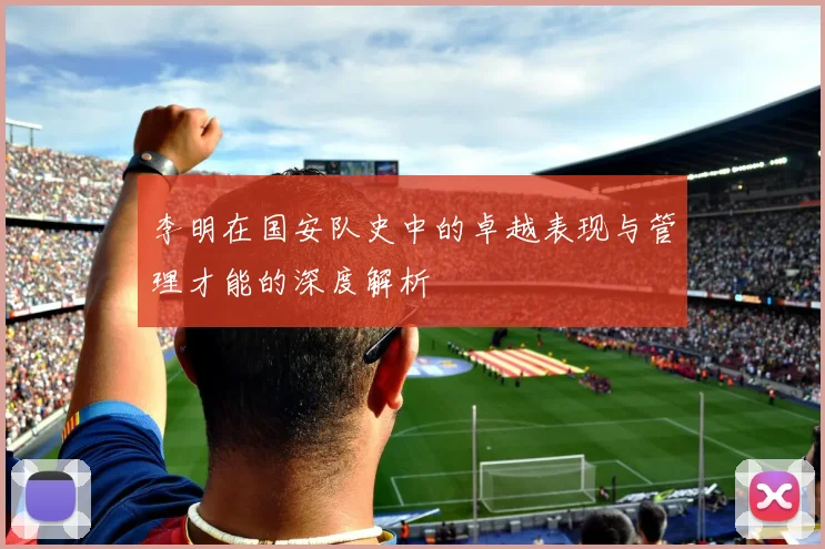 李明在国安队史中的卓越表现与管理才能的深度解析