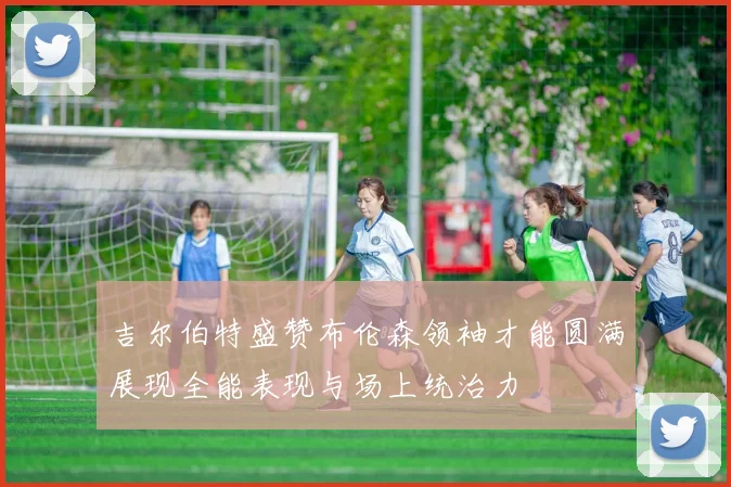 吉尔伯特盛赞布伦森领袖才能圆满展现全能表现与场上统治力
