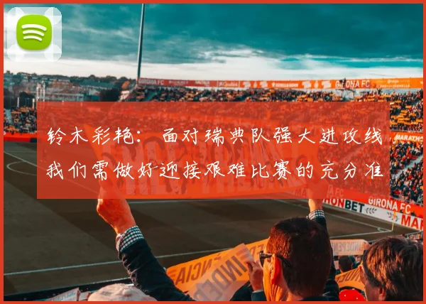 铃木彩艳：面对瑞典队强大进攻线我们需做好迎接艰难比赛的充分准备