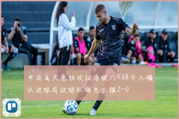 申花高天意助攻拉唐破门VAR介入确认进球有效球队领先三镇2-0