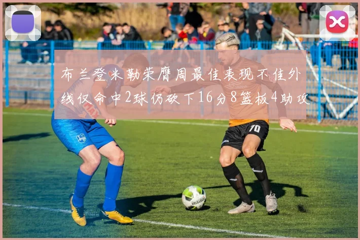 布兰登米勒荣膺周最佳表现不佳外线仅命中2球仍砍下16分8篮板4助攻