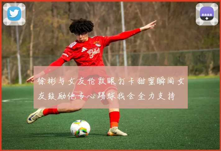 徐彬与女友伦敦眼打卡甜蜜瞬间女友鼓励他专心踢球我会全力支持