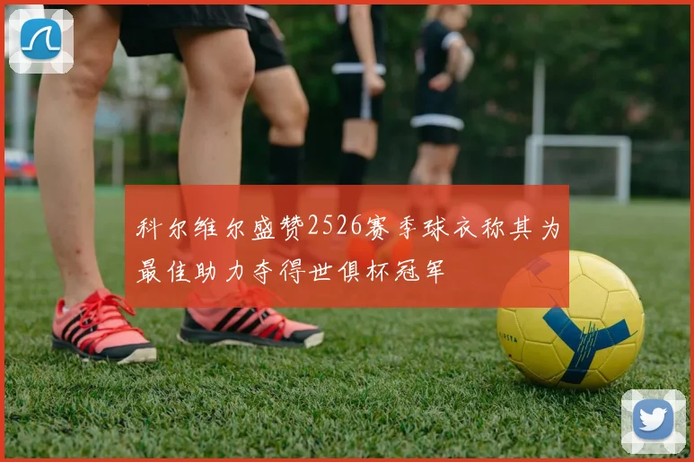科尔维尔盛赞2526赛季球衣称其为最佳助力夺得世俱杯冠军