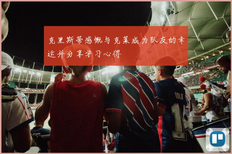 克里斯蒂感慨与克莱成为队友的幸运并分享学习心得