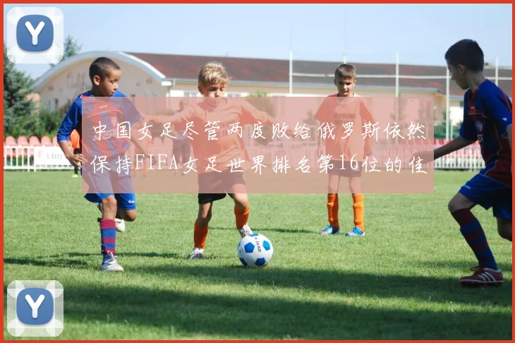 中国女足尽管两度败给俄罗斯依然保持FIFA女足世界排名第16位的佳绩