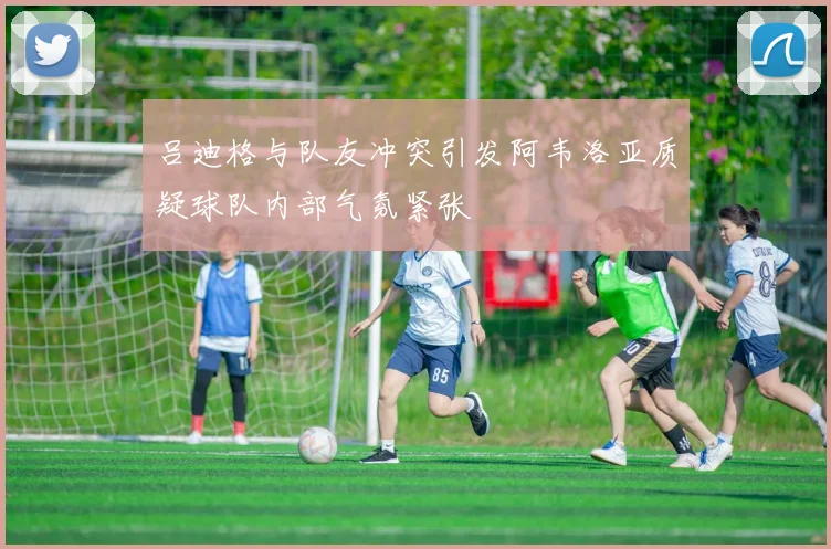 吕迪格与队友冲突引发阿韦洛亚质疑球队内部气氛紧张