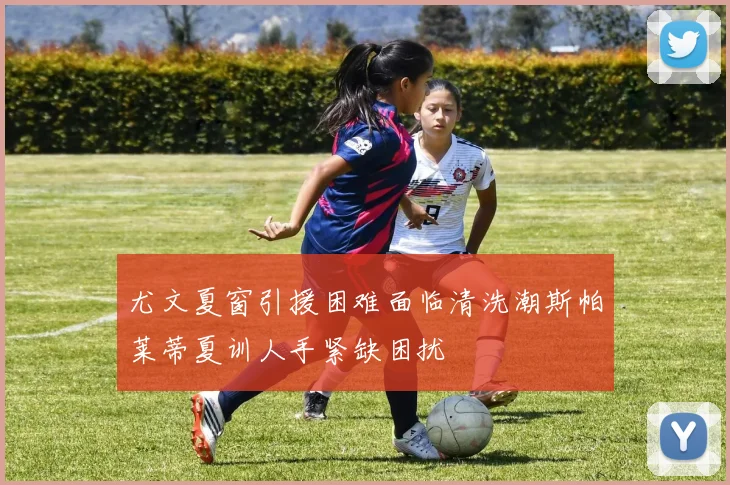 尤文夏窗引援困难面临清洗潮斯帕莱蒂夏训人手紧缺困扰