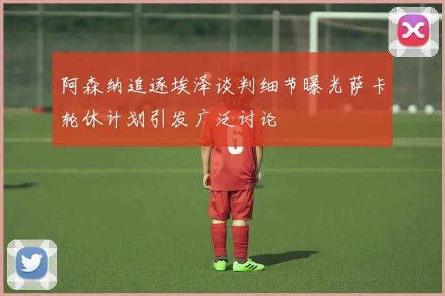 阿森纳追逐埃泽谈判细节曝光萨卡轮休计划引发广泛讨论