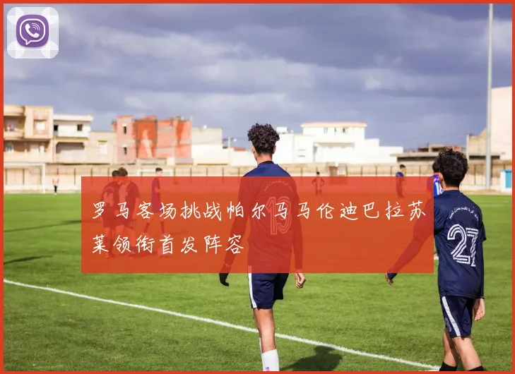 罗马客场挑战帕尔马马伦迪巴拉苏莱领衔首发阵容