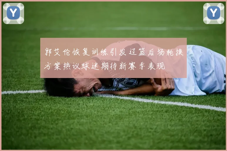 郭艾伦恢复训练引发辽篮后场轮换方案热议球迷期待新赛季表现