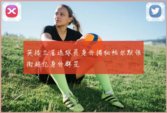 英格兰落选球员身价揭秘帕尔默领衔超亿身价群星