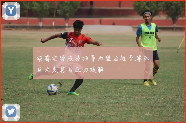胡睿宝称陈涛指导加盟后给予球队巨大支持与压力缓解