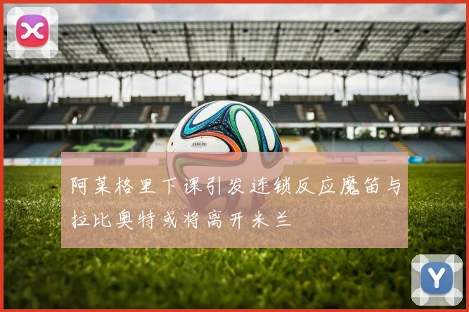 阿莱格里下课引发连锁反应魔笛与拉比奥特或将离开米兰