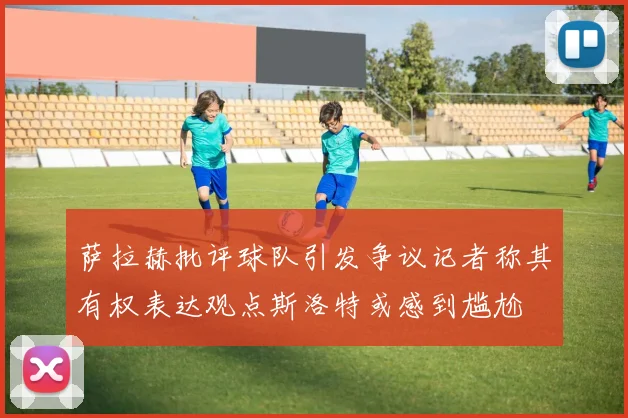萨拉赫批评球队引发争议记者称其有权表达观点斯洛特或感到尴尬