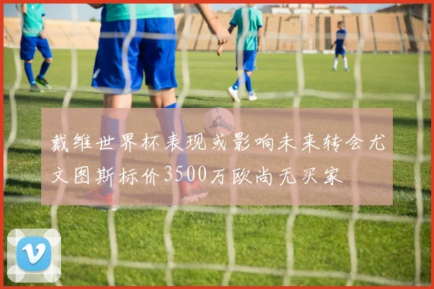 戴维世界杯表现或影响未来转会尤文图斯标价3500万欧尚无买家