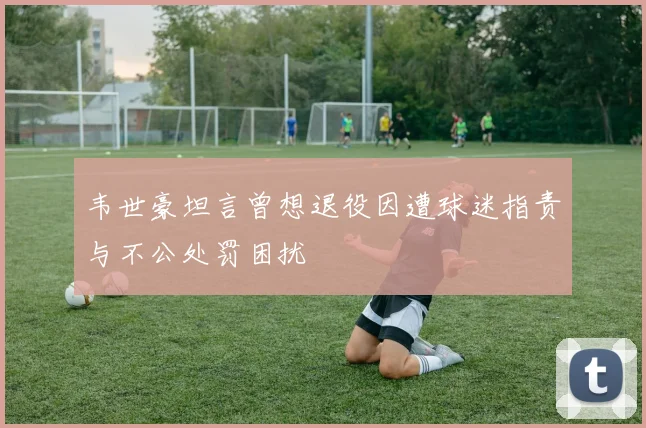 韦世豪坦言曾想退役因遭球迷指责与不公处罚困扰
