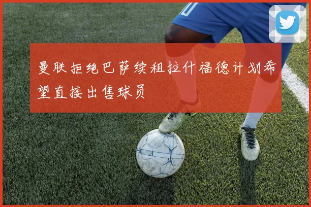 曼联拒绝巴萨续租拉什福德计划希望直接出售球员
