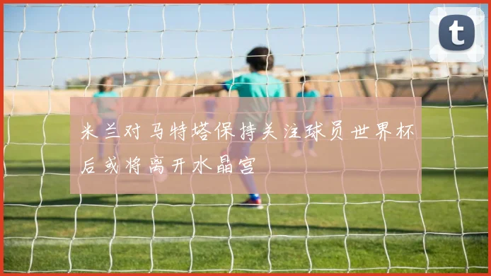米兰对马特塔保持关注球员世界杯后或将离开水晶宫