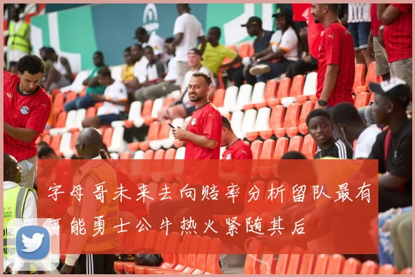 字母哥未来去向赔率分析留队最有可能勇士公牛热火紧随其后