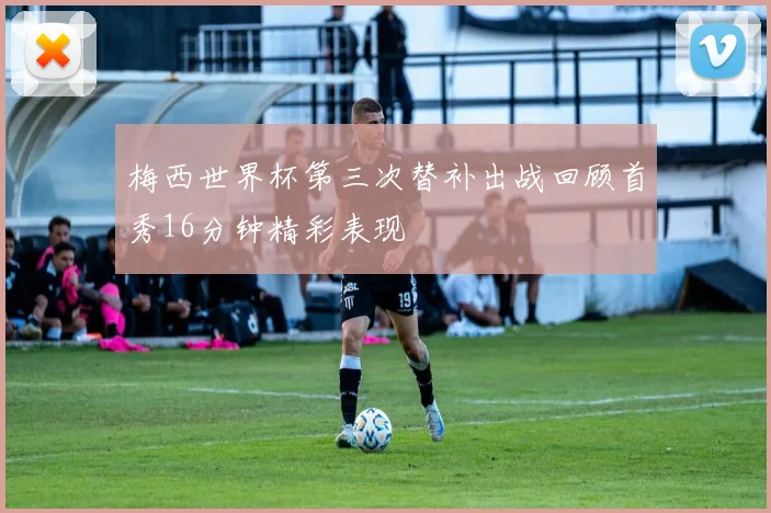 梅西世界杯第三次替补出战回顾首秀16分钟精彩表现