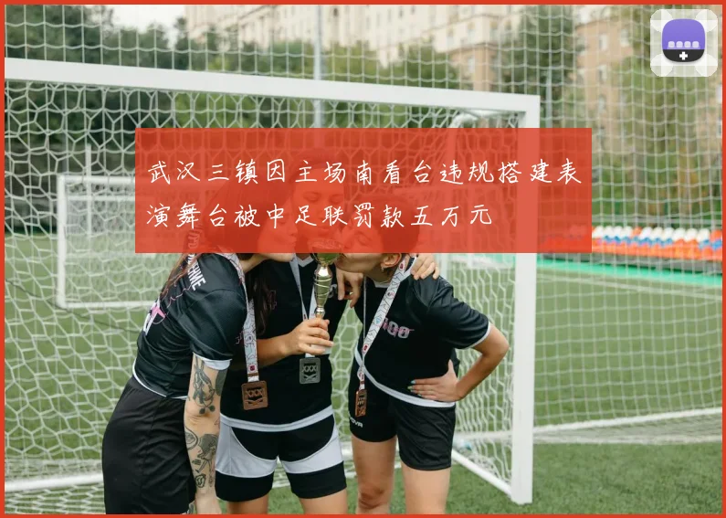 武汉三镇因主场南看台违规搭建表演舞台被中足联罚款五万元