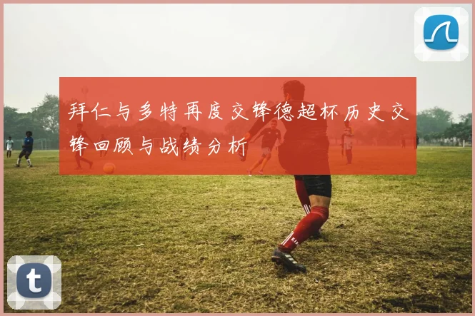 拜仁与多特再度交锋德超杯历史交锋回顾与战绩分析