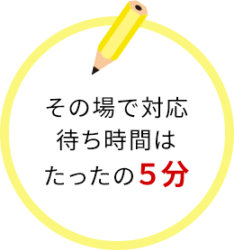 その場で対応。待ち時間はたったの5分